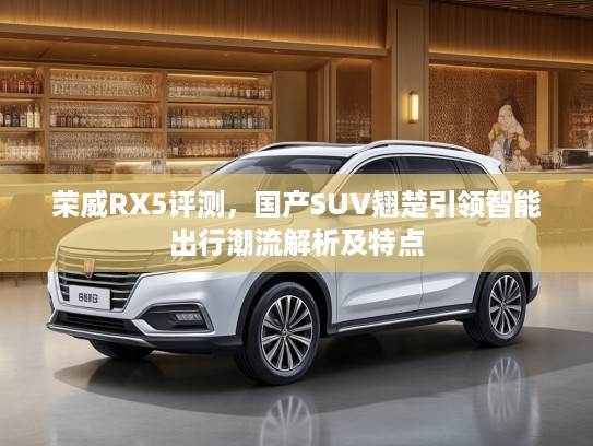 荣威RX5评测，国产SUV翘楚引领智能出行潮流解析及特点
