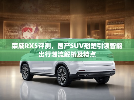 荣威RX5评测，国产SUV翘楚引领智能出行潮流解析及特点