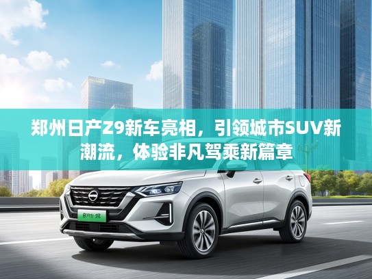 郑州日产Z9新车亮相，引领城市SUV新潮流，体验非凡驾乘新篇章