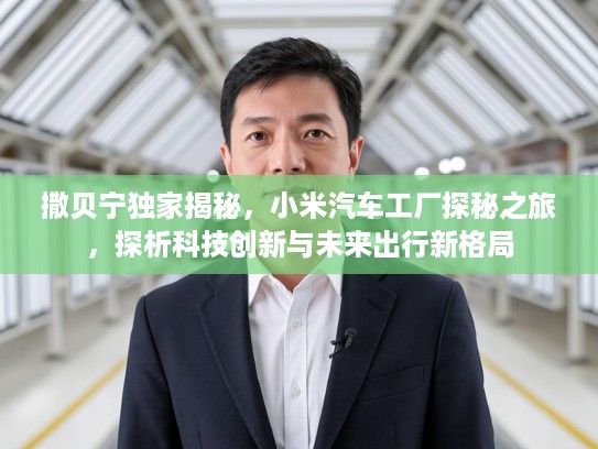 撒贝宁独家揭秘，小米汽车工厂探秘之旅，探析科技创新与未来出行新格局