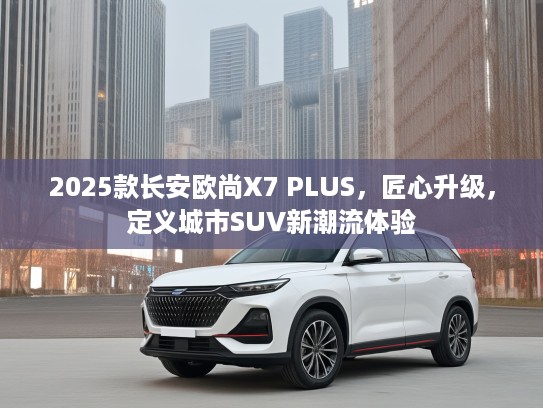 2025款长安欧尚X7 PLUS，匠心升级，定义城市SUV新潮流体验