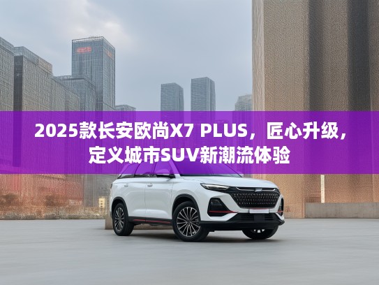 2025款长安欧尚X7 PLUS，匠心升级，定义城市SUV新潮流体验