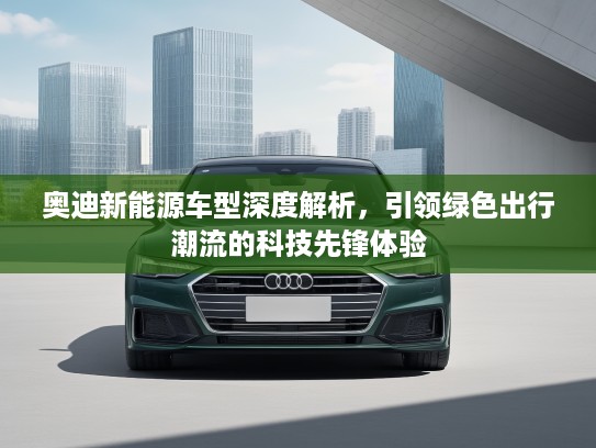 奥迪新能源车型深度解析，引领绿色出行潮流的科技先锋体验