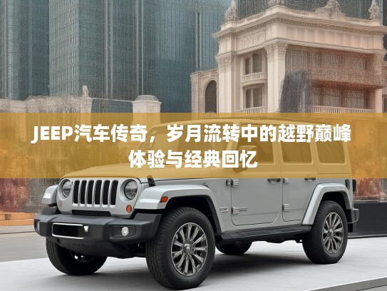 JEEP汽车传奇，岁月流转中的越野巅峰体验与经典回忆