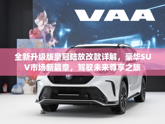 全新升级版皇冠陆放改款详解，豪华SUV市场新篇章，驾驭未来尊享之旅