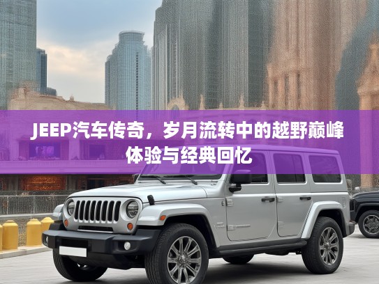 JEEP汽车传奇，岁月流转中的越野巅峰体验与经典回忆