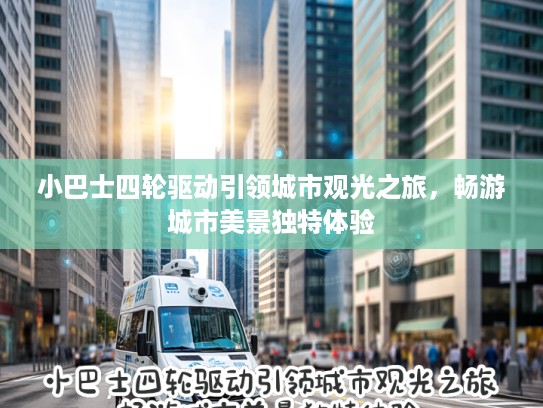 小巴士四轮驱动引领城市观光之旅，畅游城市美景独特体验