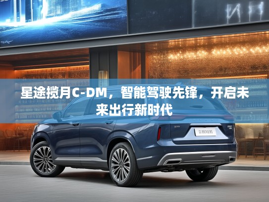星途揽月C-DM，智能驾驶先锋，开启未来出行新时代