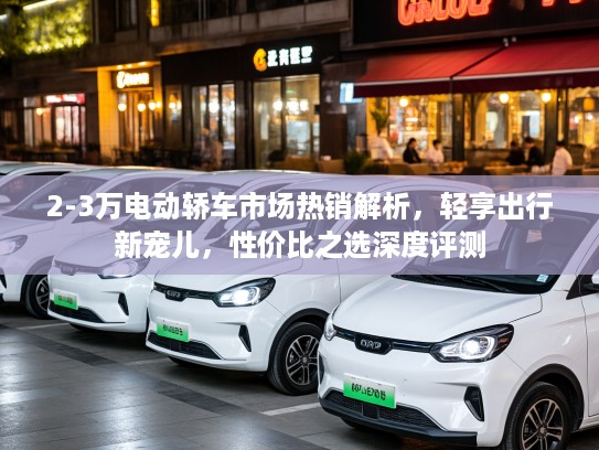 2-3万电动轿车市场热销解析，轻享出行新宠儿，性价比之选深度评测