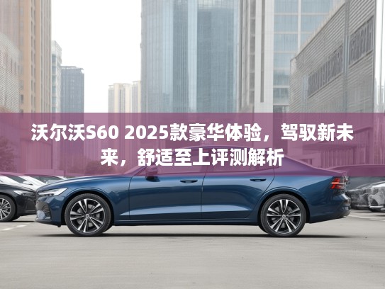 沃尔沃S60 2025款豪华体验，驾驭新未来，舒适至上评测解析