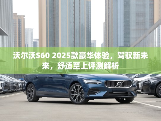 沃尔沃S60 2025款豪华体验，驾驭新未来，舒适至上评测解析