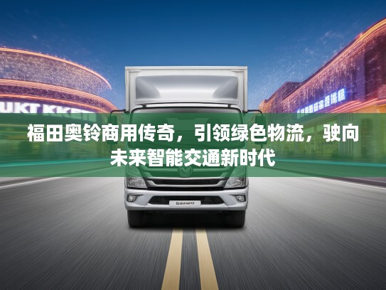 福田奥铃商用传奇，引领绿色物流，驶向未来智能交通新时代