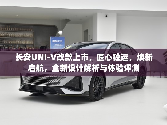 长安UNI-V改款上市，匠心独运，焕新启航，全新设计解析与体验评测