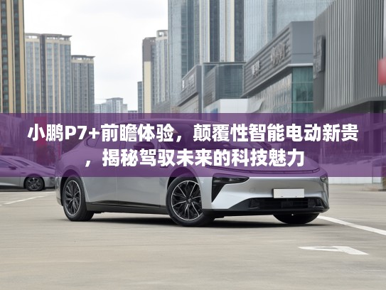 小鹏P7+前瞻体验，颠覆性智能电动新贵，揭秘驾驭未来的科技魅力