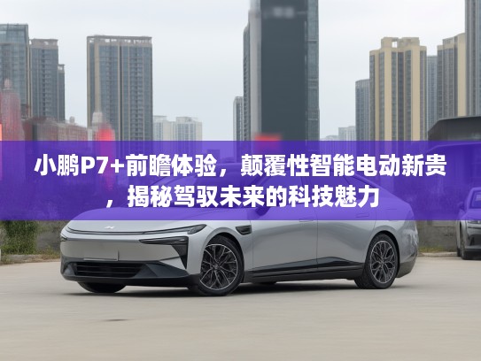 小鹏P7+前瞻体验，颠覆性智能电动新贵，揭秘驾驭未来的科技魅力