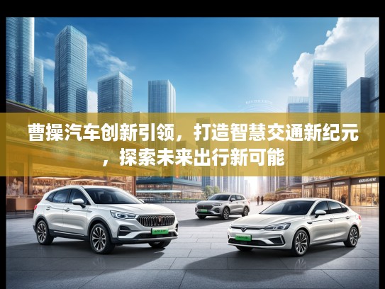 曹操汽车创新引领，打造智慧交通新纪元，探索未来出行新可能