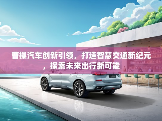 曹操汽车创新引领，打造智慧交通新纪元，探索未来出行新可能