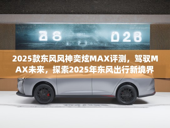2025款东风风神奕炫MAX评测，驾驭MAX未来，探索2025年东风出行新境界