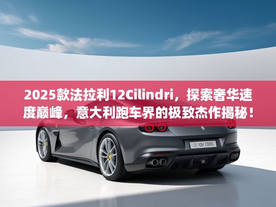 2025款法拉利12Cilindri，探索奢华速度巅峰，意大利跑车界的极致杰作揭秘！