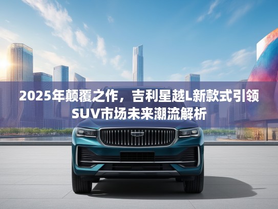 2025年颠覆之作，吉利星越L新款式引领SUV市场未来潮流解析