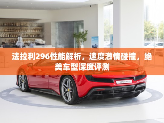 法拉利296性能解析，速度激情碰撞，绝美车型深度评测