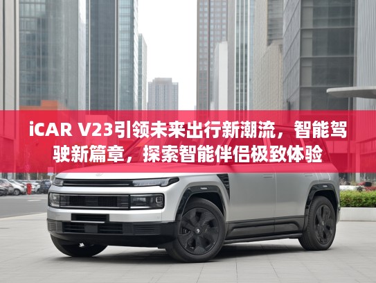 iCAR V23引领未来出行新潮流，智能驾驶新篇章，探索智能伴侣极致体验