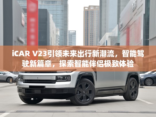 iCAR V23引领未来出行新潮流，智能驾驶新篇章，探索智能伴侣极致体验