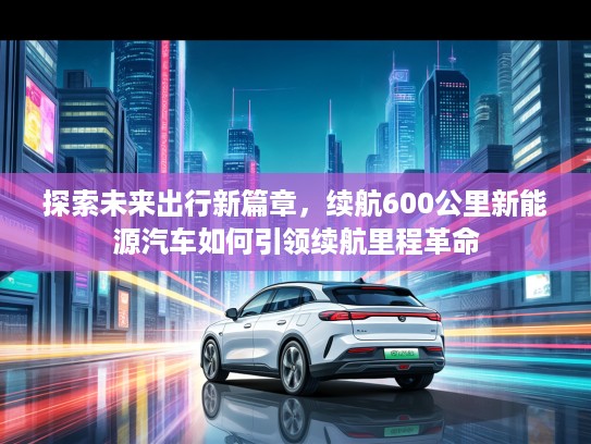 探索未来出行新篇章，续航600公里新能源汽车如何引领续航里程革命
