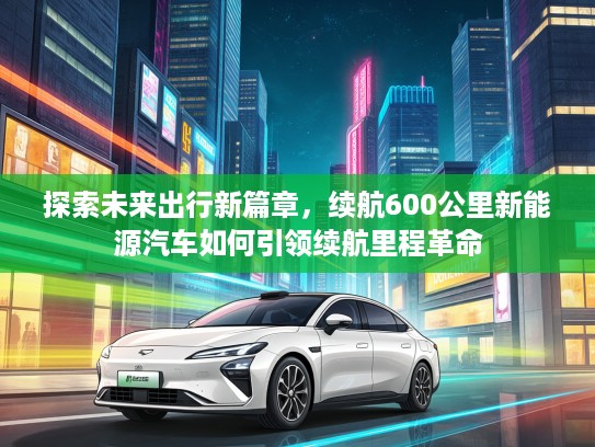 探索未来出行新篇章，续航600公里新能源汽车如何引领续航里程革命