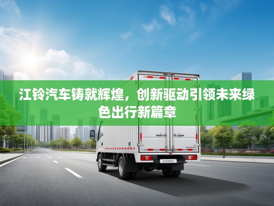 江铃汽车铸就辉煌，创新驱动引领未来绿色出行新篇章