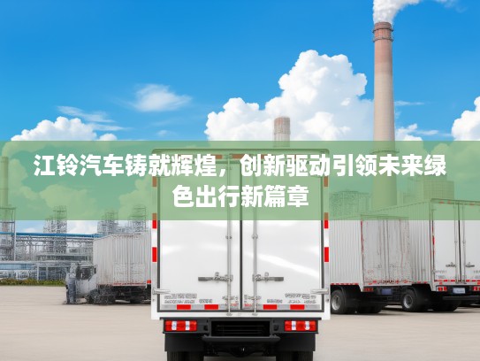 江铃汽车铸就辉煌，创新驱动引领未来绿色出行新篇章