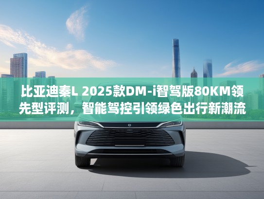 比亚迪秦L 2025款DM-i智驾版80KM领先型评测，智能驾控引领绿色出行新潮流