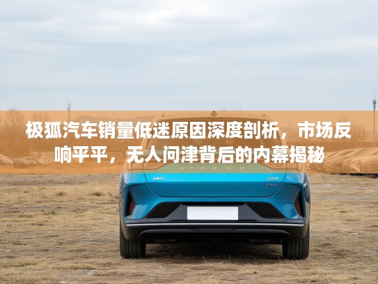 极狐汽车销量低迷原因深度剖析，市场反响平平，无人问津背后的内幕揭秘