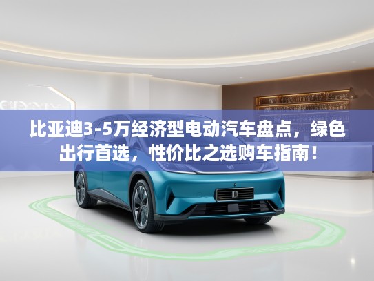 比亚迪3-5万经济型电动汽车盘点，绿色出行首选，性价比之选购车指南！