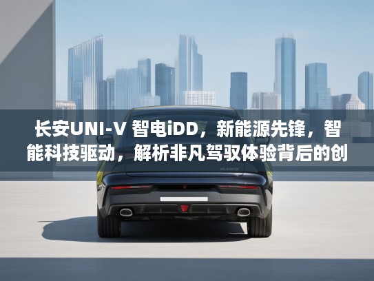 长安UNI-V 智电iDD，新能源先锋，智能科技驱动，解析非凡驾驭体验背后的创新魅力