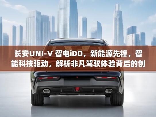 长安UNI-V 智电iDD，新能源先锋，智能科技驱动，解析非凡驾驭体验背后的创新魅力