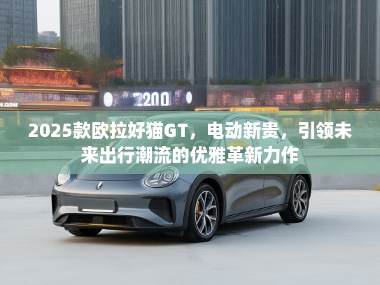 2025款欧拉好猫GT，电动新贵，引领未来出行潮流的优雅革新力作