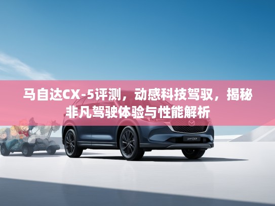 马自达CX-5评测，动感科技驾驭，揭秘非凡驾驶体验与性能解析