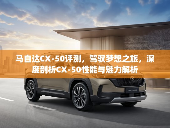 马自达CX-50评测，驾驭梦想之旅，深度剖析CX-50性能与魅力解析