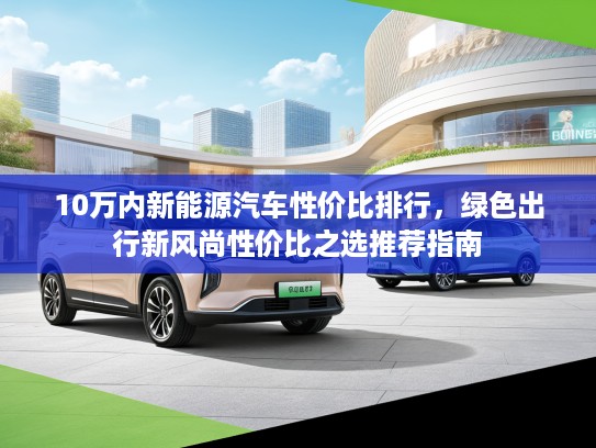 10万内新能源汽车性价比排行，绿色出行新风尚性价比之选推荐指南