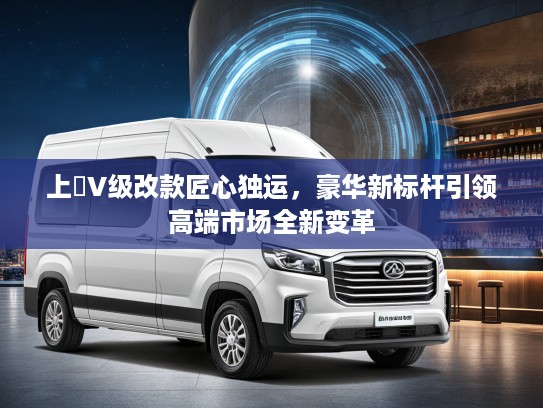 上喆V级改款匠心独运，豪华新标杆引领高端市场全新变革