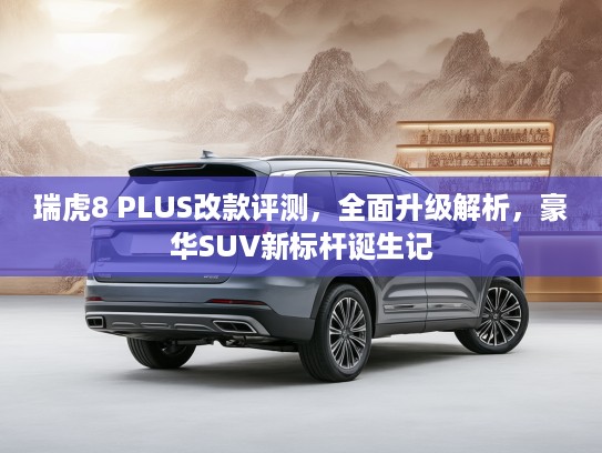 瑞虎8 PLUS改款评测，全面升级解析，豪华SUV新标杆诞生记