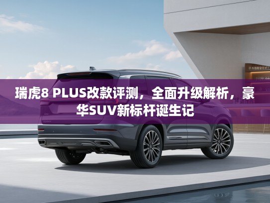 瑞虎8 PLUS改款评测，全面升级解析，豪华SUV新标杆诞生记