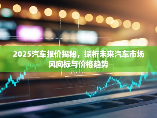2025汽车报价揭秘，探析未来汽车市场风向标与价格趋势
