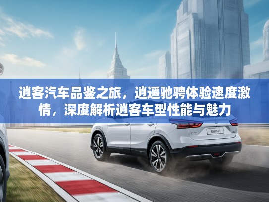 逍客汽车品鉴之旅，逍遥驰骋体验速度激情，深度解析逍客车型性能与魅力