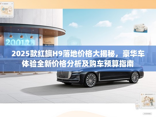 2025款红旗H9落地价格大揭秘，豪华车体验全新价格分析及购车预算指南