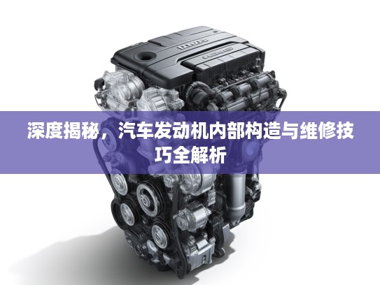 深度揭秘，汽车发动机内部构造与维修技巧全解析