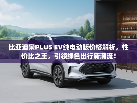 比亚迪宋PLUS EV纯电动版价格解析，性价比之王，引领绿色出行新潮流！