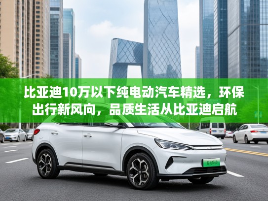 比亚迪10万以下纯电动汽车精选，环保出行新风向，品质生活从比亚迪启航
