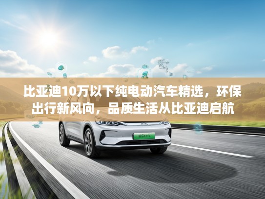 比亚迪10万以下纯电动汽车精选，环保出行新风向，品质生活从比亚迪启航